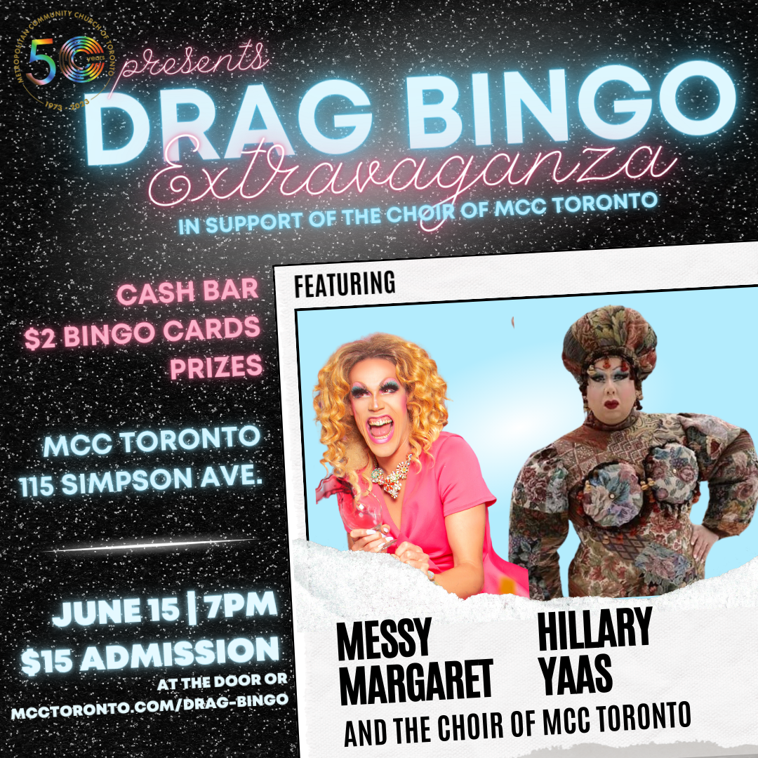 DRAG BINGO IN SUPPORT OF THE CHOIR OF Extravaganza MCC TORONTO FEATURING CASH BAR $2 BINGO CARDS PRIZES MCC TORONTO 115 SIMPSON AVE. JUNE 15 I 7PM $15 ADMISSION ATTHE DOOR OR MCCTORONTO.COM/DRAG-BINGO MESSY HILLARY MARGARET YAAS AND THE CHOIR OF MCC TORONTO'